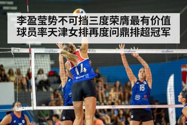 李盈莹势不可挡三度荣膺最有价值球员率天津女排再度问鼎排超冠军