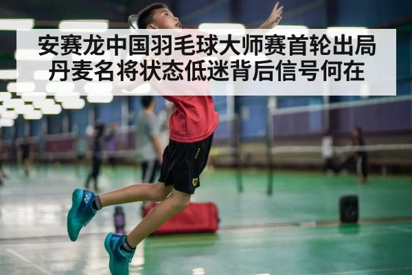 安赛龙中国羽毛球大师赛首轮出局 丹麦名将状态低迷背后信号何在