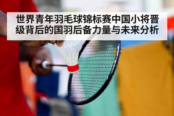 世界青年羽毛球锦标赛中国小将晋级背后的国羽后备力量与未来分析